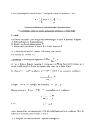 r
L’énergie emmagasinée dans le volume τ où règne le champ électrostatique E est :

                                          1                1
                                   W=          ∫     ϖ dε = E o d            ∫
                                                                                      2
                                                        τ                                  τ
                                           2               2
                                               (τ)                       (τ)

                 l’intégration (ici triple) porte sur tout l’espace où règne le champ électrostatique

         ″ Ce résultat est tout à fait général quelque soit la forme du système étudié ″

Exemple

Une sphère conductrice isolée en équilibre électrostatique, de rayon R, porte une charge Q.
1) Calculer la capacité de ce conducteur.
2) Déduire son énergie électrostatique W.
3) Retrouver l’expression de W à partir de la densité d’énergie ϖ .
                                                                     r
1) A l’intérieur de la sphère conductrice le champ E(M) est nul.
Son potentiel est constant = Vo
                                                       r                 Q            r
A l’extérieur le champ a pour expression : E(M) =            2
                                                               er
                                                     4πε o r
où r est la distance du point O, centre de sphère, au point M .Le champ électrostatique est à
symétrie sphérique (il ne dépend que de r) et radial (porté par la droite (OM)).
            u
            r      uuuur
La relation E = − grad V se réduit ici à : dV(r) = − E(r) dr et par intégration, on obtient :

                                                             Q
                                            V(M) =                   + C te
                                                           4πε o r

Lorsque r → ∞ , V = 0 (origine des potentiels)                       ⇒           C
                                                                                     te
                                                                                          =0

D’autre part pour r = R, on a : V(R) = Vo : potentiel de tout le conducteur.

                                                       Q                 Q
                                               =                 =
                                                     4πε o R             C

d’où :                                               C = 4πε o R .


Ainsi, la capacité est une valeur positive. Elle dépend de la géométrie du conducteur (R) et de
la nature du milieu ( ε o ) dans lequel il se trouve.

2) L’énergie d’un conducteur isolé à l’équilibre électrique est :
 