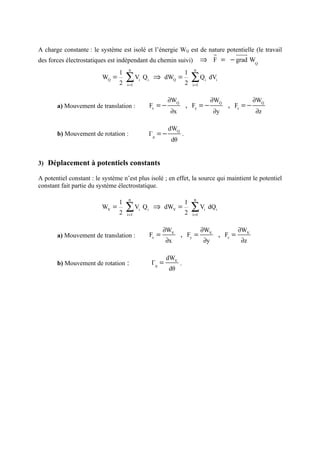 A charge constante : le système est isolé et l’énergie WQ est de nature potentielle (le travail
                                                                                      r     uuur
des forces électrostatiques est indépendant du chemin suivi)                        ⇒ F = − grad WQ
                                      n                                       n
                                 1                                       1
                          WQ =
                                 2
                                     ∑
                                     i =1
                                            Vi Q i ⇒ dWQ =
                                                                         2
                                                                             ∑Q
                                                                             i =1
                                                                                     i
                                                                                         dVi


                                                           ∂WQ                           ∂WQ                  ∂WQ
       a) Mouvement de translation :              Fx = −                 , Fy = −                 , Fz = −
                                                           ∂x                             ∂y                  ∂z

                                                           dWQ
       b) Mouvement de rotation :                 Γθ = −             .
                                                           dθ


3) Déplacement à potentiels constants

A potentiel constant : le système n’est plus isolé ; en effet, la source qui maintient le potentiel
constant fait partie du système électrostatique.

                                      n                                       n
                                 1                                       1
                         WV =
                                 2
                                     ∑V
                                     i =1
                                             i
                                                 Q i ⇒ dWV =
                                                                         2
                                                                             ∑ V dQ
                                                                             i =1
                                                                                     i     i




                                                         ∂WV                        ∂WV                 ∂WV
       a) Mouvement de translation :              Fx =           , Fy =                        , Fz =
                                                          ∂x                        ∂y                  ∂z

                                                          dWV
       b) Mouvement de rotation :                  Γθ =          .
                                                           dθ
 