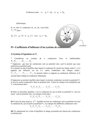 L'influence totale   ⇒   q1 = − Q 2   et q 2 = Q 2 .




          c) Remarque

Si on relie le conducteur K1 au sol, c'est-à-dire                                      −
                                                                                q1−
V = 0 alors :                                                                               −
  1
                                                                            −                    K1

Q 2 〉 0 , q 2 = 0 et q1 〈 0            avec q1 = − Q 2 .                            +
                                                                                  + ++ Q −
                                                                                + K2 +
                                                                                         2
                                                                            −
                                                                                  ++ + +
                                                                                −         −
                                                                                   − −

IV- Coefficients d’influence d’un système de conducteurs.

1) Système d’équations en Vi

* Considérons               un              système de n conducteurs          fixes et indéformables
K , K , ............... K  , ............, K .
                                            n
 1   2                   i

* Supposons que tous les conducteurs sont au potentiel zéro, sauf le premier que nous
porterons au potentiel unité.
Il se produit un état d’équilibre dans lequel le conducteur K1 prend une charge notée C11 et il
apparaît par influence sur les n−1 autres conducteurs des charges notées :
C , C , ............... C , ............, C . Le premier indice ce rapporte au conducteur influencé, et le
   21   31                 i1                 n1

second indice indique le conducteur influençant.

i/ Supposons un premier équilibre dans lequel, le premier conducteur est porté au potentiel V1
et tous les autres conducteurs étant au potentiel zéro. Toutes les charges sont multipliées par
V1 et deviennent alors :
                           C V , C V , ............... C V , ............, C V .
                             11 1    21 1               i1 1                n1 1



ii/ Dans un deuxième équilibre, c’est le conducteur K2 qui et porté au potentiel V2, tous les
autres sont au potentiel zéro. Les charges seront alors :
                           C V , C V , ............... C V , ............, C V .
                             12 2    22 2               i22                 n2 2



iii/ Et ainsi de suite jusqu’au nième équilibre où tous les conducteurs sont au potentiel nul sauf
le conducteur Kn qui est porté au potentiel Vn. Les charges des différents conducteurs sont :
                             C Vn , C Vn , ............... C Vn , ............, C nn Vn .
                              1n      2n                    in



iiii/ En superposant les n états d’équilibres la charge accumulée par chacun des conducteurs
est donnée par :
 