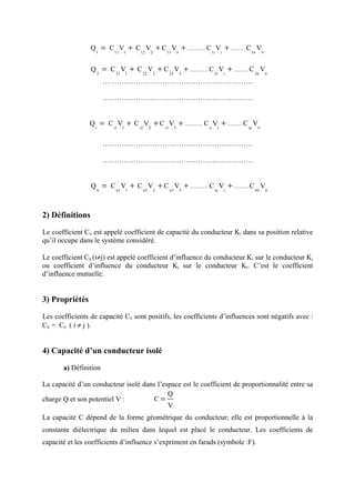 Q = C V + C V + C V + ............... C V + ............ C Vn
                   1        11    1       12        2        13           3        1i       i        1n



                 Q = C V + C V + C V + ............... C V + ............ C Vn
                       2     21       1    22           2        23           3        2i       i        2n

                           ………………………………………………………

                           ………………………………………………………


                 Q = C V + C V + C V + ............... C V + ............ C Vn
                   i        i1    1       i2        2       i3        3           ii    i           in



                           ………………………………………………………

                           ………………………………………………………


                 Q n = C V + C V + C V + ............... C V + ............ C nn Vn
                             n1       1        n2       2        n3           3        ni       i




2) Définitions

Le coefficient Cii est appelé coefficient de capacité du conducteur Ki dans sa position relative
qu’il occupe dans le système considéré.

Le coefficient Cij (i≠j) est appelé coefficient d’influence du conducteur Ki sur le conducteur Kj
ou coefficient d’influence du conducteur Kj sur le conducteur Ki. C’est le coefficient
d’influence mutuelle.


3) Propriétés

Les coefficients de capacité Cii sont positifs, les coefficients d’influences sont négatifs avec :
Cij = Cji ( i ≠ j ).


4) Capacité d’un conducteur isolé

       a) Définition

La capacité d’un conducteur isolé dans l’espace est le coefficient de proportionnalité entre sa
                                           Q
charge Q et son potentiel V :         C=
                                           V
La capacité C dépend de la forme géométrique du conducteur; elle est proportionnelle à la
constante diélectrique du milieu dans lequel est placé le conducteur. Les coefficients de
capacité et les coefficients d’influence s’expriment en farads (symbole :F).
 