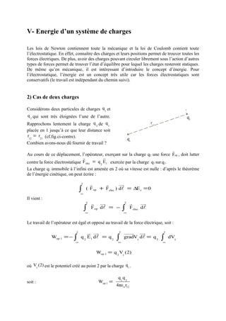 V- Energie d’un système de charges

Les lois de Newton contiennent toute la mécanique et la loi de Coulomb contient toute
l’électrostatique. En effet, connaître des charges et leurs positions permet de trouver toutes les
forces électriques. De plus, avoir des charges pouvant circuler librement sous l’action d’autres
types de forces permet de trouver l’état d’équilibre pour lequel les charges resteront statiques.
De même qu’en mécanique, il est intéressant d’introduire le concept d’énergie. Pour
l’électrostatique, l’énergie est un concept très utile car les forces électrostatiques sont
conservatifs (le travail est indépendant du chemin suivi).


2) Cas de deux charges

Considérons deux particules de charges q 1 et                                                 2
q 2 qui sont très éloignées l’une de l’autre.                                                  q2
Rapprochons lentement la charge q 2 de q 1                                    r12
placée en 1 jusqu’à ce que leur distance soit                 1
r12 = r21 (cf.fig.ci-contre).
                                                               q1
Combien avons-nous dû fournir de travail ?
                                                                                 r
Au cours de ce déplacement, l’opérateur, exerçant sur la charge q2 une force Fop , doit lutter
                                r            u
                                             r
contre la force électrostatique F élec = q 2 E1 exercée par la charge q1 sur q2.
La charge q2 immobile à l’infini est amenée en 2 où sa vitesse est nulle : d’après le théorème
de l’énergie cinétique, on peut écrire :
                                 2     r      r        uu
                                                        r
                                 ∫   ( F op + F élec ) dl = ∆E c = 0
                                 ∞
Il vient :
                                     2   r uu  r          2       r      uu
                                                                          r
                                     ∫   F op dl = −      ∫       F élec dl
                                     ∞                    ∞


Le travail de l’opérateur est égal et opposé au travail de la force électrique, soit :
                             2       u uu
                                     r r              2   uuuur uur                 2
              Wop 1 = − ∫        q 2 E 1 dl = q 2    ∫    gradV1 dl = q 2           ∫   dV1
                            ∞                         ∞                             ∞


                                          Wop 1 = q 2 V1 (2)


où V1 (2) est le potentiel créé au point 2 par la charge q1 .

                                                      q1 q 2
soit :                                     Wop 1 =
                                                     4πε o r12
 