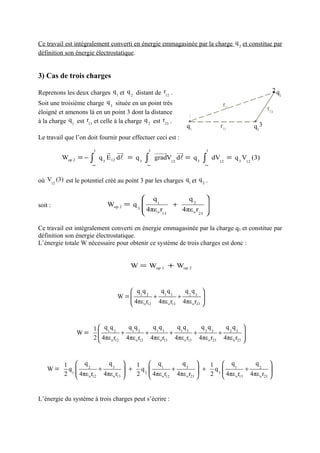 Ce travail est intégralement converti en énergie emmagasinée par la charge q 2 et constitue par
définition son énergie électrostatique.


3) Cas de trois charges

Reprenons les deux charges q 1 et q 2 distant de r12 .                                              2q
                                                                                                        2

Soit une troisième charge q 3 située en un point très                          r12
                                                                                                  r23
éloigné et amenons là en un point 3 dont la distance
                                                               1
à la charge q 1 est r13 et celle à la charge q 2 est r23 .
                                                              q1              r13          q2 3
Le travail que l’on doit fournir pour effectuer ceci est :
                       3       u uu
                               r     r         3   uuuur   uu
                                                            r          3
          Wop 2 = −   ∫    q 3 E 12 dl = q 3   ∫   gradV12 dl = q 3   ∫    dV12 = q 3 V12 (3)
                       ∞                       ∞                       ∞



où V12 (3) est le potentiel créé au point 3 par les charges q1 et q 2 .

                                           q             q2           
soit :                        Wop 2 = q 3      1
                                                      +                
                                           4πε o r     4πε o r23      
                                                  13                  

Ce travail est intégralement converti en énergie emmagasinée par la charge q3 et constitue par
définition son énergie électrostatique.
L’énergie totale W nécessaire pour obtenir ce système de trois charges est donc :


                                       W = Wop 1 + Wop 2



                                      qq       qq        q q 
                                  W = 1 2 + 1 3 + 2 3 
                                      4πε r   4πε o r13 4πε o r23 
                                         o 12                     


                       1  q1 q 2     qq        qq        qq        q q       q q 
                W=                 + 1 2 + 1 3 + 1 3 + 2 3 + 2 3 
                       2  4πε o r12 4πε o r12 4πε o r13 4πε o r13 4πε o r23 4πε o r23 
                                                                                      


           1  q2          q3        1  q1           q3        1  q1          q2 
    W=      q1         +           + q2          +           + q3         +          
           2  4πε o r12 4πε o r13 
                                     2  4πε o r12 4πε o r23 
                                                                2  4πε o r13 4πε o r23 
                                                                                         


L’énergie du système à trois charges peut s’écrire :
 