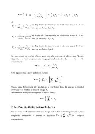 1     j=3       j = 3   qk             1          1          1
          W=
                      2
                            ∑
                            j=1
                                  q j ∑
                                      k ≠ j 4πε o r jk
                                                            =
                                                              2
                                                                 q 1 V1 +
                                                                          2
                                                                            q 2 V2 +   q V
                                                                                     2 3 3
                                                          

où
            q2              q3        est le potentiel électrostatique au point où se trouve q 1 . Il est
 V1 =                 +
         4πε o r12        4πε o r13   créé par les charges q 2 et q 3 .


             q1              q3       est le potentiel électrostatique au point où se trouve q 2 . Il est
 V2 =                 +
          4πε o r12       4πε o r23   créé par les charges q 1 et q 3 .


            q1               q2       est le potentiel électrostatique au point où se trouve q 3 . Il est
 V3 =                 +
          4πε o r13       4πε o r23   créé par les charges q 2 et q 1 .


En généralisant les résultats obtenus pour trois charges, on peut affirmer que l’énergie
nécessaire pour établir un système de n charges ponctuelles discrètes q 1 , ..................... q i , ............, q n
s’exprime par :
                                       1 j =n         q q
                                W=        ∑ k∑j 4πε r
                                                        j k

                                       2 j =1 ≠          o jk



Cette équation peut s’écrire de la façon suivante :

                                           1        j =n                    qk         
                                        W=
                                           2
                                                    ∑
                                                    j=1
                                                               qj   ∑
                                                                    k ≠ j 4πε o r jk
                                                                                        
                                                                                        
                                                                                       

Chaque terme de la somme entre crochets est la contribution d’une des charges au potentiel
électrique Vj au point où se trouve la charge q j .
De cette façon, nous pouvons exprimer W sous la forme :
                                                                j=N
                                                           1
                                                  W=
                                                           2
                                                                ∑
                                                                j=1
                                                                      q j Vj



5) Cas d’une distribution continue de charges

Si nous avons une distribution continue de charges au lieu d’avoir des charges discrètes, nous
                                                                1 j=N
remplaçons simplement la somme de l’équation W =                   ∑ q j Vj par l’intégrale
                                                                2 j=1
correspondante.
 