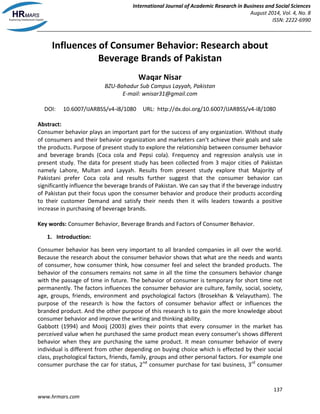 International Journal of Academic Research in Business and Social Sciences 
August 2014, Vol. 4, No. 8 
ISSN: 2222-6990 
137 
www.hrmars.com 
Influences of Consumer Behavior: Research about Beverage Brands of Pakistan 
Waqar Nisar 
BZU-Bahadur Sub Campus Layyah, Pakistan 
E-mail: wnisar31@gmail.com 
DOI: 10.6007/IJARBSS/v4-i8/1080 URL: http://dx.doi.org/10.6007/IJARBSS/v4-i8/1080 
Abstract: 
Consumer behavior plays an important part for the success of any organization. Without study of consumers and their behavior organization and marketers can’t achieve their goals and sale the products. Purpose of present study to explore the relationship between consumer behavior and beverage brands (Coca cola and Pepsi cola). Frequency and regression analysis use in present study. The data for present study has been collected from 3 major cities of Pakistan namely Lahore, Multan and Layyah. Results from present study explore that Majority of Pakistani prefer Coca cola and results further suggest that the consumer behavior can significantly influence the beverage brands of Pakistan. We can say that if the beverage industry of Pakistan put their focus upon the consumer behavior and produce their products according to their customer Demand and satisfy their needs then it wills leaders towards a positive increase in purchasing of beverage brands. 
Key words: Consumer Behavior, Beverage Brands and Factors of Consumer Behavior. 
1. Introduction: 
Consumer behavior has been very important to all branded companies in all over the world. Because the research about the consumer behavior shows that what are the needs and wants of consumer, how consumer think, how consumer feel and select the branded products. The behavior of the consumers remains not same in all the time the consumers behavior change with the passage of time in future. The behavior of consumer is temporary for short time not permanently. The factors influences the consumer behavior are culture, family, social, society, age, groups, friends, environment and psychological factors (Brosekhan & Velayutham). The purpose of the research is how the factors of consumer behavior affect or influences the branded product. And the other purpose of this research is to gain the more knowledge about consumer behavior and improve the writing and thinking ability. 
Gabbott (1994) and Mooij (2003) gives their points that every consumer in the market has perceived value when he purchased the same product mean every consumer’s shows different behavior when they are purchasing the same product. It mean consumer behavior of every individual is different from other depending on buying choice which is effected by their social class, psychological factors, friends, family, groups and other personal factors. For example one consumer purchase the car for status, 2nd consumer purchase for taxi business, 3rd consumer  