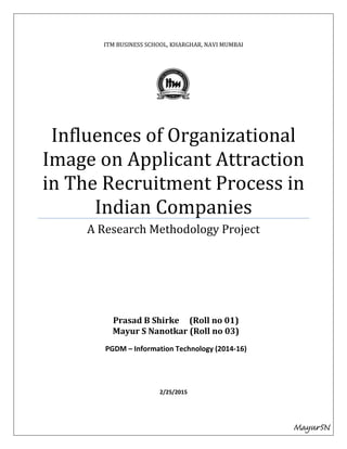 ITM BUSINESS SCHOOL, KHARGHAR, NAVI MUMBAI
Influences of Organizational
Image on Applicant Attraction
in The Recruitment Process in
Indian Companies
A Research Methodology Project
2/25/2015
Prasad B Shirke (Roll no 01)
Mayur S Nanotkar (Roll no 03)
PGDM – Information Technology (2014-16)
MayurSN
 