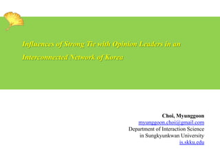 Influences of Strong Tie with Opinion Leaders in an

Interconnected Network of Korea

Choi, Myunggoon
myunggoon.choi@gmail.com
Department of Interaction Science
in Sungkyunkwan University
is.skku.edu

 