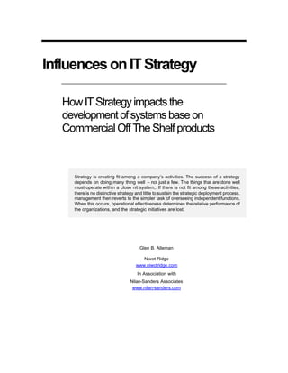 InfluencesonITStrategy
HowITStrategyimpactsthe
developmentofsystemsbaseon
Commercial Off The Shelf products
Strategy is creating fit among a company’s activities. The success of a strategy
depends on doing many thing well – not just a few. The things that are done well
must operate within a close nit system,. If there is not fit among these activities,
there is no distinctive strategy and little to sustain the strategic deployment process.
management then reverts to the simpler task of overseeing independent functions.
When this occurs, operational effectiveness determines the relative performance of
the organizations, and the strategic initiatives are lost.
Glen B. Alleman
Niwot Ridge
www.niwotridge.com
In Association with
Nilan-Sanders Associates
www.nilan-sanders.com
 