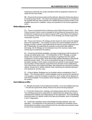 INLFUENCES ON IT STRATEGY
= 15
infrastructure elements are usually centralized while the application elements are
nearer the end user domain.
BB – Driven by the business needs and the skill sets. Alignment of these two items is
a Critical Success Factor – The scope of the deployment mechanism is controlled by
the available skill sets. Each business unit’s needed will place a specific burden on the
available resources for installation, startup and operations of the various application
suites.
What’sInfluenceonHow
CC – Focus on procedural forms of planning using Critical Success Factors – these
Critical Success Factors must be traceable to the architectural components. Each
architectural component can be used to support a CSF using metrics. By building on
the businesses Critical Success Factors, the IS Strategy can directly support the
measurable outcomes.
DD – Pursue new themes in IS strategy and the search for intent across the highest
level of the organization – the coupling of product and market strategies with the IT
Strategy provides a directly measurable benefit for both the product organization and
the IT organization. By supporting the production environment with enabling
technology, the IS Strategy can be developed around the business needs, while
maintaining its architectural foundations.
EE – Concerned with global capabilities, new ways of organizing or with the search for
synergy and added group value – The Globalization of the IT Strategy is actually
based in the concept of removing the boundaries of operation from the system.
Localization’s must be avoided, while still provided sufficient flexibility to meet specific
business process needs. This can be accomplished through an architectural
foundation strategy in which system components are tailored to meet specific needs.
The foundation of these tailored components forms the basis of the modifications.
This is the primary role of object technology. New behaviors are derived from existing
objects, through new or altered methods, while maintaining the standard behaviors
and interfaces for all other users.
FF – Product–Market Strategies are not complete without consideration of the IT
Needs – The individual product / market strategies must be owned by the operational
unit managers. Using the foundation architecture, the IT system will be deployed to
meet these strategies. Any localization will be managed in isolation (using the tools of
the system).
How’sInfluenceonWho
U – Skill sets are based on the architectural foundation, not on the available resources
– The skill set requirements directly influence the personnel being deployed.
V – Control the infrastructure, metadata, and metaprocesses within the architecture –
The controlling personal are responsible for implementing the infrastructure need to
understand the metadata and metaprocesses for the organization. This understanding
should be based on a specific model of the data and processes, which is maintained
in the IT Organization.
W – Control the centralized versus decentralized boundary between users and
specialist – The assignment of the personnel for controlling the centralized versus
decentralized boundaries must understand both the meta data and processes issues
as well as the computing infrastructure.
 