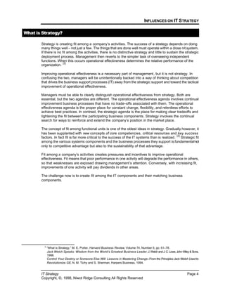 INFLUENCES ON IT STRATEGY
IT Strategy Page 4
Copyright, ©, 1998, Niwot Ridge Consulting All Rights Reserved
What is Strategy?
Strategy is creating fit among a company’s activities. The success of a strategy depends on doing
many things well – not just a few. The things that are done well must operate within a close nit system.
If there is no fit among the activities, there is no distinctive strategy and little to sustain the strategic
deployment process. Management then reverts to the simpler task of overseeing independent
functions. When this occurs operational effectiveness determines the relative performance of the
organization.
[2]
Improving operational effectiveness is a necessary part of management, but it is not strategy. In
confusing the two, managers will be unintentionally backed into a way of thinking about competition
that drives the business support processes (IT) away from the strategic support and toward the tactical
improvement of operational effectiveness.
Managers must be able to clearly distinguish operational effectiveness from strategy. Both are
essential, but the two agendas are different. The operational effectiveness agenda involves continual
improvement business processes that have no trade–offs associated with them. The operational
effectiveness agenda is the proper place for constant change, flexibility, and relentless efforts to
achieve best practices. In contrast, the strategic agenda is the place for making clear tradeoffs and
tightening the fit between the participating business components. Strategy involves the continual
search for ways to reinforce and extend the company’s position in the market place.
The concept of fit among functional units is one of the oldest ideas in strategy. Gradually however, it
has been supplanted with new concepts of core competencies, critical resources and key success
factors. In fact fit is far more critical to the success of the IT systems than is realized.
[2]
Strategic fit
among the various systems components and the business processes they support is fundamentalnot
only to competitive advantage but also to the sustainability of that advantage.
Fit among a company’s activities creates pressures and incentives to improve operational
effectiveness. Fit means that poor performance in one activity will degrade the performance in others,
so that weaknesses are exposed drawing management’s attention. Conversely, with increasing fit,
improvements of one activity will pay dividends in other areas.
The challenge now is to create fit among the IT components and their matching business
components.
2
“What is Strategy,” M. E. Porter, Harvard Business Review, Volume 74, Number 6, pp. 61–78.
Jack Welch Speaks: Wisdom from the World’s Greatest Business Leader,J.WelchandJ.C.Lowe,JohnWiley&Sons,
1998.
Control Your Destiny or Someone Else Will: Lessons in Mastering Change–From the Principles Jack Welch Used to
Revolutionize GE, N. M. Tichy and S. Sherman, Harpers Business, 1994.
 