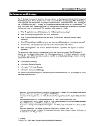 INFLUENCES ON IT STRATEGY
IT Strategy
Copyright, ©, 1998, Niwot Ridge Consulting All Rights Reserved
InfluencesInfluences on IT Strategy
The IT Strategy components described above are based on the physical and logical technologies of
the IT Infrastructure. These describe how, what, when, and where to technology of the IT Strategy is
to be deployed. The effects of this technological deployment are another element of the IT Strategy. In
the Zachman approach to IT Strategy is supply side focused and the domain of IT professionals.
[7]
In
order to complete the IT Strategy the influences of these technologies on the organizational aspects of
the business must be understood. The questions to be answered include:
n What IT applications should be deployed to yield competitive advantage?
n What technological opportunities should be considered?
n What IT platforms should be deployed and what IT policies are needed to manage these
platforms?
n Which IT capabilities should be nurtured and which should be acquired from outside sources?
n How should IT activities be organized and what is the role of the IT function?
n What is management’s role in the IT domain and what IT capabilities are required for today’s
managers?
The answers to these questions involve determining how the components of the IT Strategy Fit
together and how they are Interrelated. The influences approach to IT Strategy is based in a simple
and effective view of how business executives are able to conceptualize strategic decision-making
processes in the domains of:
n Organizational Strategy
n Information Systems Strategy
n Information Technology Strategy
n Information Management Strategy
It is the discovery and description of the interdependence between these four (4) strategies to forms
the basis of this approach.
7
Integrating IS and the Organization: A Framework of Organizational Fit,MichaelJ.Earl,LondonBusinessSchool,Centrefor
Research in Information Management Working Paper, CRIM WP95/4.
“Information Technology Planning in he 1990’s: Directives for PlanningandResearch,”A.C.Boynton,MISQuarterly,March
1987.
Information Management: The Organizational Dimension, M. J. Earl, Oxford University Press, 1996.
The Chief Information Officer: A Study of Survival, M. J. Earl, Centre for Research in Information ManagementWorking
Paper WP93/3, reprinted as WP95/1, London Business School.
“Experiences in Strategic Information Systems Planning,” M. J. Earl, MIS Quarterly, Volume 17, Number 1, March, pp. 1-24,
1993.
Information Management: The Strategic Dimension, M. J. Earl, Oxford University Press, 1988.
“Information Systems Strategy Formulation,” in Critical Issues in Information Systems Research, edited by R. J. Boland and
R. A. Hirscheim, John Wiley and Sons
 
