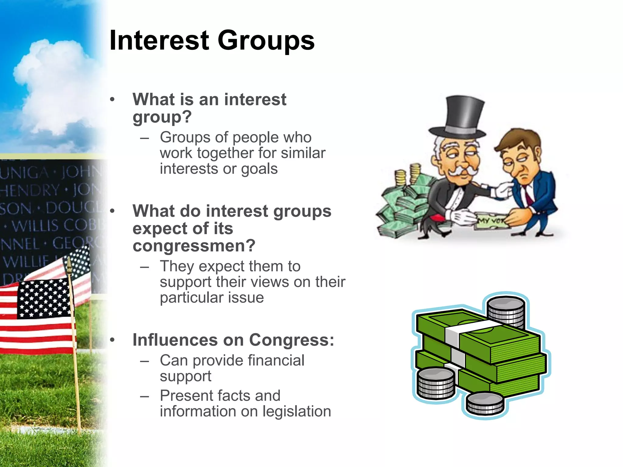 Interest Groups What is an interest group? Groups of people who work together for similar interests or goals What do interest groups expect of its congressmen? They expect them to support their views on their particular issue Influences on Congress: Can provide financial support Present facts and information on legislation 