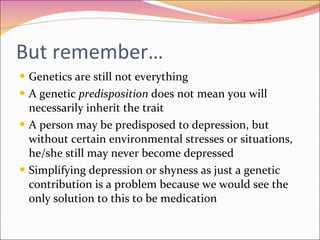 But remember… Genetics are still not everything A genetic  predisposition  does not mean you will necessarily inherit the trait  A person may be predisposed to depression, but without certain environmental stresses or situations, he/she still may never become depressed Simplifying depression or shyness as just a genetic contribution is a problem because we would see the only solution to this to be medication 