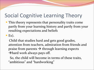 Social Cognitive Learning Theory  This theory represents that personality traits come partly from your learning history and partly from your resulting expectations and beliefs Ex).  Child that studies hard and gets good grades, attention from teachers, admiration from friends and praise from parents    through learning expects   hard work always pays off. So, the child will become in terms of these traits, “ambitious” and “hardworking” 
