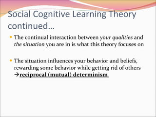 Social Cognitive Learning Theory continued… The continual interaction between  your qualities  and  the situation  you are in is what this theory focuses on The situation influences your behavior and beliefs, rewarding some behavior while getting rid of others   reciprocal (mutual) determinism  