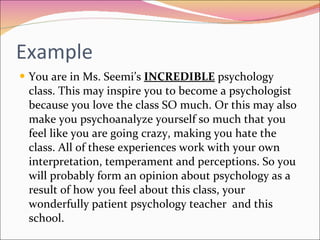 Example You are in Ms. Seemi’s  INCREDIBLE  psychology class. This may inspire you to become a psychologist because you love the class SO much. Or this may also make you psychoanalyze yourself so much that you feel like you are going crazy, making you hate the class. All of these experiences work with your own interpretation, temperament and perceptions. So you will probably form an opinion about psychology as a result of how you feel about this class, your wonderfully patient psychology teacher  and this school. 