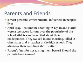 Parents and Friends 2 most powerful environmental influences in peoples lives April 1999 – columbine shooting    Dylan and Harris were 2 teenagers furious over the popularity of the school athletes and resentful about their inadequacies. They walked in one morning, killed 12 classmates and a  teacher at the high school. They also took their own lives shortly after.  Parent’s fault for not raising them better? Should the parents have known?  