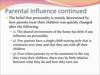 Parental Influence continued The belief that personality is mainly determined by how parents treat their children was quickly changed after the following:  1). The shared environment of the home has little if any influence on personality  2). Few parents have a single child-rearing style that is consistent over time and that they use with all their children 3). Even when parents try to be consistent in the way they treat their children, there may be little relation between what they do and how they turn out 
