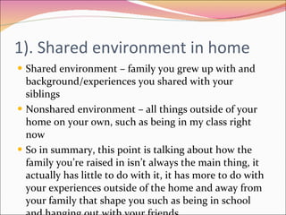 1). Shared environment in home Shared environment – family you grew up with and background/experiences you shared with your siblings Nonshared environment – all things outside of your home on your own, such as being in my class right now So in summary, this point is talking about how the family you’re raised in isn’t always the main thing, it actually has little to do with it, it has more to do with your experiences outside of the home and away from your family that shape you such as being in school and hanging out with your friends 