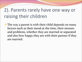 2). Parents rarely have one way or raising their children The way a parent is with their child depends on many factors such as their mood at the time, their stresses and problems, whether they are married or separated and also how happy they are with their partner if they are married. 