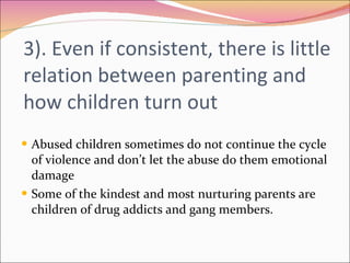 3). Even if consistent, there is little relation between parenting and how children turn out Abused children sometimes do not continue the cycle of violence and don’t let the abuse do them emotional damage Some of the kindest and most nurturing parents are children of drug addicts and gang members.  
