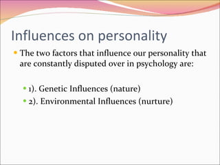 Influences on personality  The two factors that influence our personality that are constantly disputed over in psychology are: 1). Genetic Influences (nature)  2). Environmental Influences (nurture)  