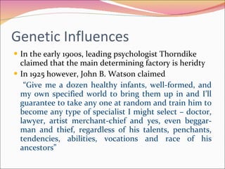 Genetic Influences  In the early 1900s, leading psychologist Thorndike claimed that the main determining factory is heridty In 1925 however, John B. Watson claimed  “ Give me a dozen healthy infants, well-formed, and my own specified world to bring them up in and I’ll guarantee to take any one at random and train him to become any type of specialist I might select – doctor, lawyer, artist merchant-chief and yes, even beggar-man and thief, regardless of his talents, penchants, tendencies, abilities, vocations and race of his ancestors” 
