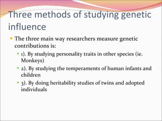 Three methods of studying genetic influence The three main way researchers measure genetic contributions is:  1). By studying personality traits in other species (ie. Monkeys) 2). By studying the temperaments of human infants and children  3). By doing heritability studies of twins and adopted individuals 