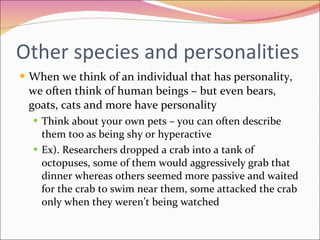 Other species and personalities When we think of an individual that has personality, we often think of human beings – but even bears, goats, cats and more have personality Think about your own pets – you can often describe them too as being shy or hyperactive Ex). Researchers dropped a crab into a tank of octopuses, some of them would aggressively grab that dinner whereas others seemed more passive and waited for the crab to swim near them, some attacked the crab only when they weren’t being watched 