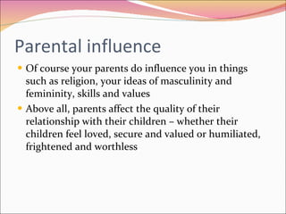 Parental influence Of course your parents do influence you in things such as religion, your ideas of masculinity and femininity, skills and values Above all, parents affect the quality of their relationship with their children – whether their children feel loved, secure and valued or humiliated, frightened and worthless 