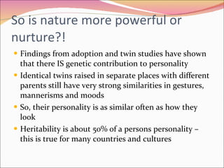 So is nature more powerful or nurture?! Findings from adoption and twin studies have shown that there IS genetic contribution to personality  Identical twins raised in separate places with different parents still have very strong similarities in gestures, mannerisms and moods  So, their personality is as similar often as how they look Heritability is about 50% of a persons personality – this is true for many countries and cultures 