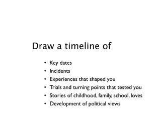 Draw a timeline of
  •   Key dates
  •   Incidents
  •   Experiences that shaped you
  •   Trials and turning points that tested you
  •   Stories of childhood, family, school, loves
  •   Development of political views
 