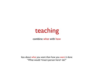 teaching
           combine what with how




less about what you want than how you want it done
       “What would <insert person here> do?”
 
