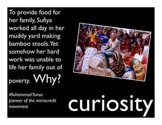 To provide food for
her family, Sufiya
worked all day in her
muddy yard making
bamboo stools.Yet
somehow her hard
work was unable to
life her family out of

poverty.     Why?

                             curiosity
Muhammad Yunus
pioneer of the microcredit
movement
 