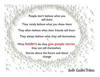 People don't believe what you
                 tell them
   They rarely believe what you show them

They often believe what their friends tell them

 They always believe what they tell themselves

What leaders do: they give people stories
         they can tell themselves
      Stories about the future and about
                    change



                                           Seth Godin,Tribes
 