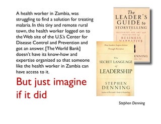 A health worker in Zambia, was
struggling to find a solution for treating
malaria. In this tiny and remote rural
town, the health worker logged on to
the Web site of the U.S.’s Center for
Disease Control and Prevention and
got an answer. [The World Bank]
doesn’t have its know-how and
expertise organized so that someone
like the health worker in Zambia can
have access to it.

But just imagine
if it did
                                             Stephen Denning
 