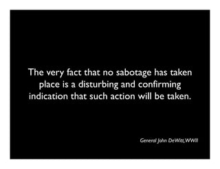 The very fact that no sabotage has taken
   place is a disturbing and confirming
indication that such action will be taken.



                            General John DeWitt,WWII
 