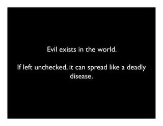 Evil exists in the world.

If left unchecked, it can spread like a deadly
                   disease.
 