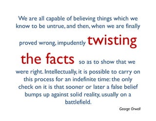 We are all capable of believing things which we
know to be untrue, and then, when we are finally

 proved wrong, impudently      twisting
  the facts so as to show that we
were right. Intellectually, it is possible to carry on
   this process for an indefinite time: the only
 check on it is that sooner or later a false belief
    bumps up against solid reality, usually on a
                     battlefield.
                                            George Orwell
 