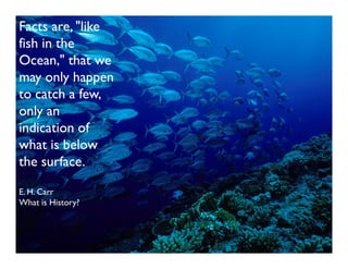 Facts are, "like
fish in the
Ocean," that we
may only happen
to catch a few,
only an
indication of
what is below
the surface.

E. H. Carr
What is History?
 