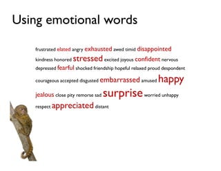 Using emotional words

   frustrated elated angry exhausted awed timid disappointed

   kindness honored   stressed excited joyous confident nervous
   depressed fearful shocked friendship hopeful relaxed proud despondent

   courageous accepted disgusted embarrassed amused        happy
   jealous close pity remorse sad   surprise worried unhappy
   respect   appreciated distant
 