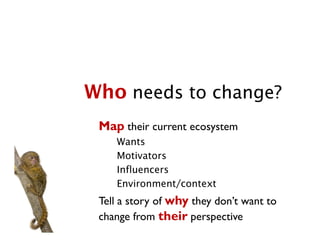 Who needs to change?
 Map their current ecosystem
    Wants
    Motivators
    Influencers
    Environment/context
 Tell a story of why they don’t want to
 change from their perspective
 