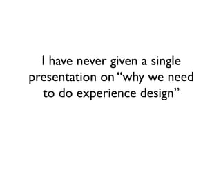 I have never given a single
presentation on “why we need
  to do experience design”
 