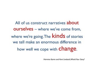 All of us construct narratives about
 ourselves – where we’ve come from,
where we’re going. The kinds of stories
 we tell make an enormous difference in
   how well we cope with change.

                 Hermina Ibarra and Kent Lineback,What’s Your Story?
 