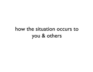 how the situation occurs to
      you & others
 
