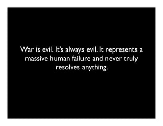 War is evil. It’s always evil. It represents a
 massive human failure and never truly
             resolves anything.
 