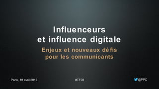 Influenceurs
et influence digitale
Enjeux et nouveaux dé fis
pour les communicants
@PPCParis, 18 avril 2013 #TFOI
 