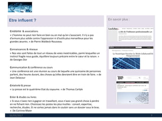 02/03/2017 7
Etre influent ? En savoir plus :
Crédibilité & associations
« L’homme ne peut rien faire en bien ou en mal qu’en s’associant. Il n’y a pas
d’armure plus solide contre l’oppression ni d’outils plus merveilleux pour les
grandes œuvres. » de Pierre Waldeck-Rousseau
Connaissances & réseaux
« Nos vies sont faites de tout un réseau de voies inextricables, parmi lesquelles un
instinct fragile nous guide, équilibre toujours précaire entre le cœur et la raison. »
de Georges Dor
Communication & conférence ou cours
« Une conférence est une réunion au cours de laquelle une quinzaine de personnes
parlent, des heures durant, des choses qu'elles devraient être en train de faire. » de
Jean Delacour
Créativité & presse
« La presse est le quatrième Etat du royaume. » de Thomas Carlyle
Créer & études ou livres
« Si vous n'avez rien à gagner en travaillant, vous n'avez pas grand-chose à perdre
en ne fichant rien. Choisissez les postes les plus inutiles : conseil, expertise,
recherche, études. Et ne sortez jamais dans le couloir sans un dossier sous le bras.
» De Corinne Maier
 