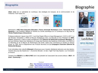 Biographie
02/03/2017 9
Tribunes pour
Classé dans
► 100 comptes les plus influents
de Twitter à Paris
► 15 comptes d'experts à suivre
sur Twitter (Les Echos)
► Top 5 des influenceurs B2B à
suivre sur LinkedIn
► Top 5 des influenceurs sur la
FrenchTech et le numérique en
France
Alban Jarry est un spécialiste du numérique, des stratégies de marques, de la communication et de
l’influence. Il est l’auteur de :
Intervenant à HEC Paris Executive Education, France Université Numérique (FUN), l’Université Paris
Dauphine, il est Président délégué et membre du comité scientifique sur le numérique et le Big Data de
l’Ecole Polytechnique d’Assurances
Professionnellement, depuis mars 2017, il est Chief Digital Officer en Asset Management. D 2013 à 2017, il a
été Directeur Solvabilité 2, ORSA et Risques Stratégiques dans une Mutuelle et Vice Président de XBRL
France. Auparavant, il était en asset management chez Edmond de Rothschild Investment Managers, en
tant que Directeur Adjoint des Opérations en charge des Directions des Systèmes d’Information, de la MOA et
du Reporting et de la Mesure de Performance des fonds, après avoir commencé sa carrière en banque
privée, en 1995, dans le Département des Produits Nouveaux de La Compagnie Financière Edmond de
Rothschild Banque.
Il est cofondateur des collectifs #i4emploi (influenceurs pour l’emploi), #a2talents (altruisme vers des talents),
membre des jurys des Awards de l’ « Economie Altruiste » et des « Agefi Tech Day Awards » sur l’innovation
en finance.
Titulaire d’une MIAGE et du MGA d’HEC dont il est président de l’association des anciens élèves « MGA – H
Exed - Community ».
Contact
Blog : http://albanjarry.wordpress.com
Twitter : https://twitter.com/Alban_Jarry
Linkedin : http://fr.linkedin.com/in/albanjarry
Biographie
 