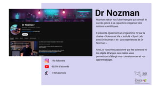 Dr Nozman
Nozman est un YouTuber français qui connaît le
succès grâce à sa capacité à vulgariser des
notions scientifiques.
Il présente également un programme TV sur la
chaîne « Science et Vie », intitulé « Sport Lab
avec Dr Nozman » et « Les expériences de Dr
Nozman ».
Ainsi, si vous êtes passionné par les sciences et
les objets étranges, ses vidéos vous
permettront d’élargir vos connaissances et vos
apprentissages.
4,63 M d’abonnés
1 M followers
1.9M abonnés
 
