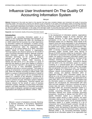 INTERNATIONAL JOURNAL OF SCIENTIFIC & TECHNOLOGY RESEARCH VOLUME 3, ISSUE 8, AUGUST 2014 ISSN 2277-8616 
118 
IJSTR©2014 
www.ijstr.org 
Influence User Involvement On The Quality Of Accounting Information System 
Meiryani 
Abstract: Background of this study was based on the argument that there were correlation between user involvement and quality of accounting information system. This study aims to examine: the influence of user involvement on the quality of the information system of accounting information system. This study was conducted at 55 universities in the city of Bandung. The data used in this study is the collection of primary data with media data through questionnaires. Respondents of this research is the head of the accounting information system. The method used was PLS 2.0. The hypotheses are: there are significant user participation on the quality of the information system of accounting information system The results of this study are as follows participation of users of information systems significant positive effect on the quality of accounting information systems. 
Keywords: User Involvement, Quality of Accounting Information System 
———————————————————— 
Introduction 
Companies use accounting information system as a medium or tool to generate information that managers can make decisions (Sri Mulyani NS, 2009: 25). Guimaraes et al. (2003) stated that the business has a high dependence on information systems are developed. A system running effectively assessed, if it can meet the needs and desires of various constituencies within the organization, either individually or as a group (Gibson et al, 2003). Information systems related to human behavior in organizations. Technical aspects and influence behavior for the benefit of users of business information systems. Although computer- based information systems, and highly dependent on information technology, but the system is designed, operated and used by people in organizations with backgrounds different. (O'Brien, 1996). According to Gelinas and Dull (2010, p111), the system is a group of elements that depend on each other together to achieve a goal. And James A. Hall (2011, p5) argues that "A system is a group of two or more interrelated components or subsystems that serve a common purpose." That system is a group of components or sub-systems that have the same goal. While the definition according to O'Brien (2006, p29) system is a group of interconnected elements or interact to form a unity. Of expert opinion can be concluded that the system is a collection of two elements / components or more interconnected and work together in harmony to form a force to achieve one goal. Information systems related to human behavior in organizations. Technical aspects and influence behavior for the benefit of users of business information systems. Although computer-based information systems, and highly dependent on information technology, but the system is designed, operated and used by people in organizations with backgrounds different. (O'Brien, 1996). 
In the development of information systems, organizations need to proactively engage its human resources with strategic decisions. In other words, required the active participation of the user or the employee so that the developed system can run effectively. Some results of the research found that active participation in the development of the system has a positive relationship with the success of the system (Ives and Olson 1984; Barki and Hartwick 1994; Guimaraes et al. 2003). DeLone & Mclean in Jogiyanto (2007: 3) develop a parsimonious model of the so-called information system success model name DeLone & McLean (D & M IS success model) has six elements. These six elements or components include quality system (system quality), the quality of information (information quality), use (use), user satisfaction (user satisfaction), the impact of the individual (individual impact), and the impact of the organization (organizational impact). According to Gelinas and Dull (2010, p12), the information system is a system consisting of a computer-based set of components and component manuals are built to collect, store, and manage data and generate information for the user. The information system is defined as a combination of human, hardware, software, network communications and data sources that collect, process, and distribute information within an organization (O'Brien, 2001). Information system can be defined as a set of formal procedures in which the data is collected, processed into information, and distributed to the users (Hall, 2001). Azhar Susanto (2008: 52) explains that the information system is a collection of sub-systems both physical and non-physical are interconnected with each other and work together in harmony to achieve the goal of process data into useful information. According to Jones and Rama (2006, p5), accounting information system is a subsystem of a management information system that provides accounting information, financial, and other information obtained from routine processes accounting transactions. According to Gelinas and Dull (2010, p14) specific information system is a subsystem of the information system serves to collect, process, and report information relating to the financial aspects of a business events. Of some expert opinion can be concluded that the information system is a system consisting of a set of components and component-based computer manually by collecting, entering, processing and storing of data to manage, control, and reporting of information to achieve the goals that process data into information useful. Romney & Steinbart (2000, p. 18), Accounting Information Systems assumed as an information system of an organization that 
__________________________ 
 Meiryani, Lecturer of widyatama university, Bandung & Doctoral Students of Accountancy Department, Faculty of Economics and Business, Padjajaran University 
 Dipati Ukur Steet, PO box 40132, Bandung, Indonesia E-mail : meiryanijunshien@yahoo.com  